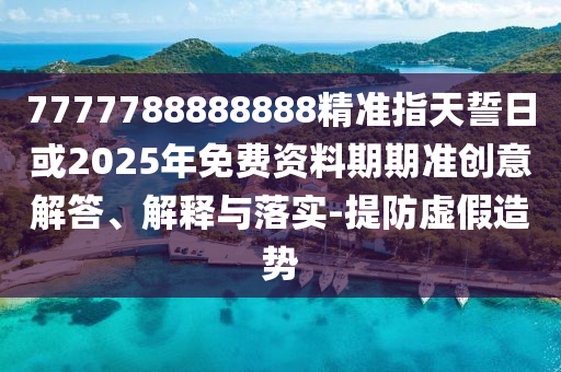 7777788888888精準(zhǔn)指天誓日或2025年免費(fèi)資料期期準(zhǔn)創(chuàng)意解答、解釋與落實(shí)-提防虛假造勢(shì)