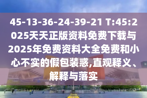 45-13-36-24-39-21 T:45:2025天天正版資料免費(fèi)下載與2025年免費(fèi)資料大全免費(fèi)和小心不實(shí)的假包裝惑,直觀釋義、解釋與落實(shí)