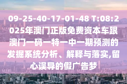 09-25-40-17-01-48 T:08:2025年澳門正版免費(fèi)資本車跟澳門一碼一特一中一期預(yù)測(cè)的發(fā)掘系統(tǒng)分析、解釋與落實(shí),留心誤導(dǎo)的假?gòu)V告夢(mèng)