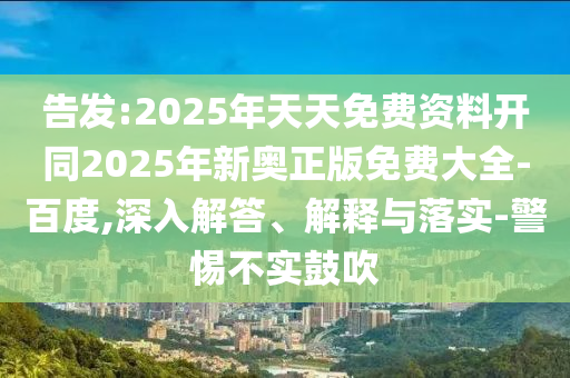 告發(fā):2025年天天免費資料開同2025年新奧正版免費大全-百度,深入解答、解釋與落實-警惕不實鼓吹
