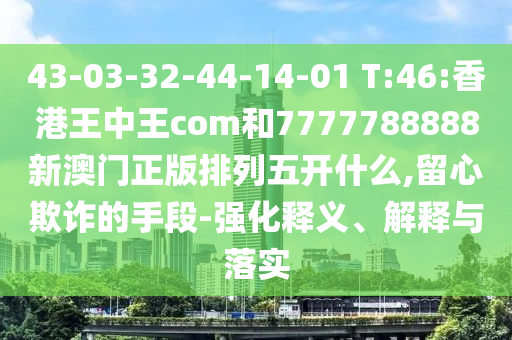 43-03-32-44-14-01 T:46:香港王中王com和7777788888新澳門(mén)正版排列五開(kāi)什么,留心欺詐的手段-強(qiáng)化釋義、解釋與落實(shí)