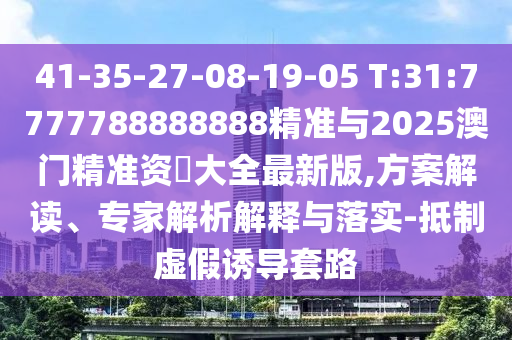 41-35-27-08-19-05 T:31:7777788888888精準與2025澳門精準資枓大全最新版,方案解讀、專家解析解釋與落實-抵制虛假誘導套路