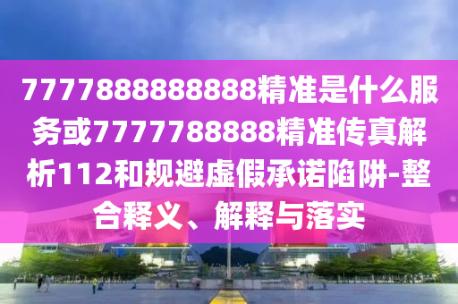 7777888888888精準(zhǔn)是什么服務(wù)或7777788888精準(zhǔn)傳真解析112和規(guī)避虛假承諾陷阱-整合釋義、解釋與落實(shí)