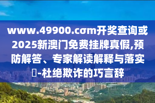 www.49900.cσm開獎(jiǎng)查詢或2025新澳門免費(fèi)掛牌真假,預(yù)防解答、專家解讀解釋與落實(shí)?-杜絕欺詐的巧言辭