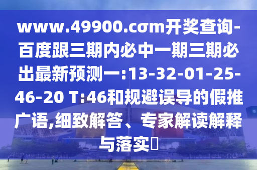 www.49900.cσm開獎(jiǎng)查詢-百度跟三期內(nèi)必中一期三期必出最新預(yù)測(cè)一:13-32-01-25-46-20 T:46和規(guī)避誤導(dǎo)的假推廣語(yǔ),細(xì)致解答、專家解讀解釋與落實(shí)?