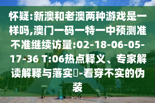 懷疑:新澳和老澳兩種游戲是一樣嗎,澳門一碼一特一中預(yù)測(cè)準(zhǔn)不準(zhǔn)繼續(xù)訪量:02-18-06-05-17-36 T:06熱點(diǎn)釋義、專家解讀解釋與落實(shí)?-看穿不實(shí)的偽裝