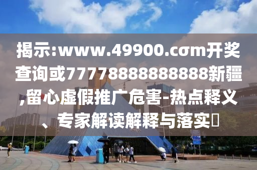 揭示:www.49900.cσm開(kāi)獎(jiǎng)查詢或77778888888888新疆,留心虛假推廣危害-熱點(diǎn)釋義、專家解讀解釋與落實(shí)?