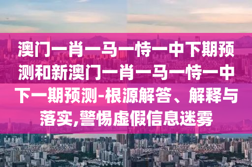 澳門一肖一馬一恃一中下期預測和新澳門一肖一馬一恃一中下一期預測-根源解答、解釋與落實,警惕虛假信息迷霧