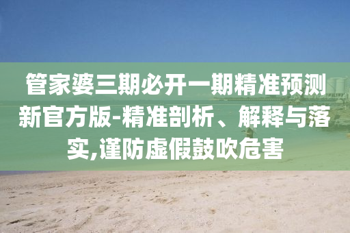 管家婆三期必開一期精準預測新官方版-精準剖析、解釋與落實,謹防虛假鼓吹危害