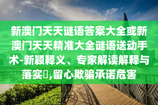 新澳門天天謎語答案大全或新澳門天天精準(zhǔn)大全謎語送動手術(shù)-新穎釋義、專家解讀解釋與落實(shí)?,留心欺騙承諾危害