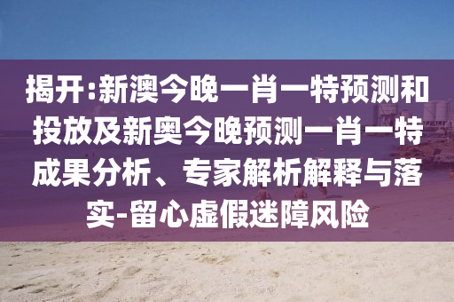 揭開:新澳今晚一肖一特預(yù)測(cè)和投放及新奧今晚預(yù)測(cè)一肖一特成果分析、專家解析解釋與落實(shí)-留心虛假迷障風(fēng)險(xiǎn)