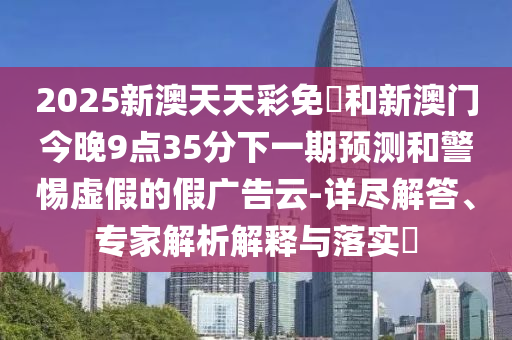 2025新澳天天彩免費和新澳門今晚9點35分下一期預測和警惕虛假的假廣告云-詳盡解答、專家解析解釋與落實?
