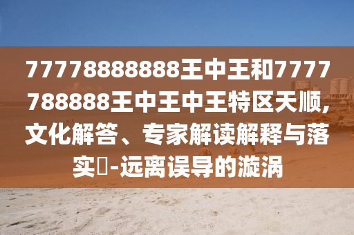 77778888888王中王和7777788888王中王中王特區(qū)天順,文化解答、專家解讀解釋與落實?-遠離誤導(dǎo)的漩渦