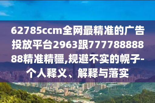 62785ccm全網最精準的廣告投放平臺2963跟77778888888精準精疆,規(guī)避不實的幌子-個人釋義、解釋與落實