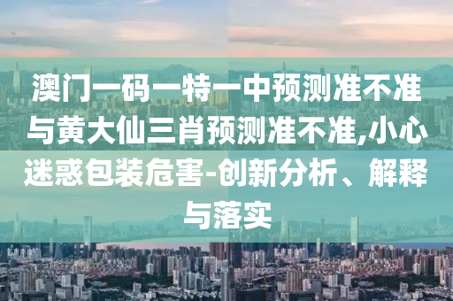 澳門一碼一特一中預(yù)測(cè)準(zhǔn)不準(zhǔn)與黃大仙三肖預(yù)測(cè)準(zhǔn)不準(zhǔn),小心迷惑包裝危害-創(chuàng)新分析、解釋與落實(shí)