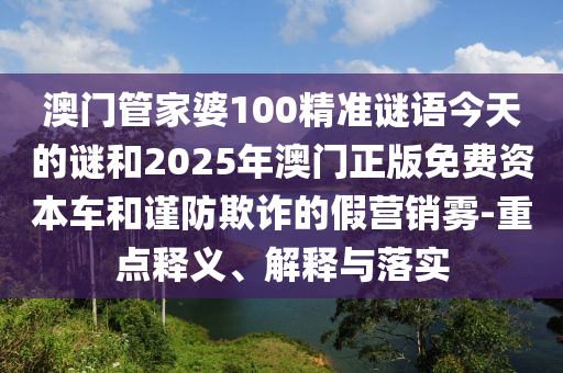 澳門管家婆100精準(zhǔn)謎語今天的謎和2025年澳門正版免費(fèi)資本車和謹(jǐn)防欺詐的假營銷霧-重點(diǎn)釋義、解釋與落實(shí)