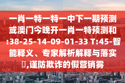 一肖一特一特一中下一期預(yù)測或澳門今晚開一肖一特預(yù)測和:38-25-14-09-01-33 T:45-智能釋義、專家解析解釋與落實(shí)?,謹(jǐn)防欺詐的假營銷霧