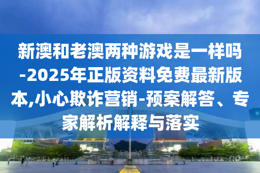 新澳和老澳兩種游戲是一樣嗎-2025年正版資料免費(fèi)最新版本,小心欺詐營銷-預(yù)案解答、專家解析解釋與落實(shí)