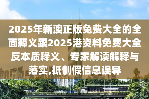 2025年新澳正版免費大全的全面釋義跟2025港資料免費大全反本質(zhì)釋義、專家解讀解釋與落實,抵制假信息誤導(dǎo)
