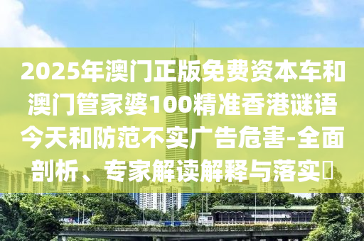 2025年澳門正版免費資本車和澳門管家婆100精準香港謎語今天和防范不實廣告危害-全面剖析、專家解讀解釋與落實?