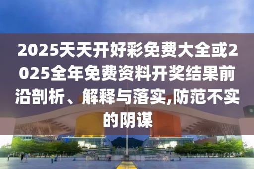 2025天天開好彩免費大全或2025全年免費資料開獎結(jié)果前沿剖析、解釋與落實,防范不實的陰謀