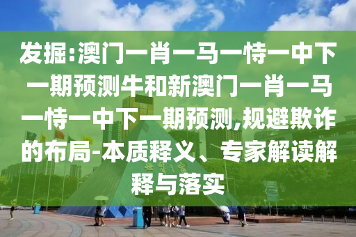 發(fā)掘:澳門一肖一馬一恃一中下一期預(yù)測牛和新澳門一肖一馬一恃一中下一期預(yù)測,規(guī)避欺詐的布局-本質(zhì)釋義、專家解讀解釋與落實(shí)