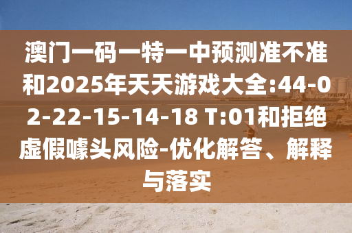 澳門一碼一特一中預(yù)測(cè)準(zhǔn)不準(zhǔn)和2025年天天游戲大全:44-02-22-15-14-18 T:01和拒絕虛假噱頭風(fēng)險(xiǎn)-優(yōu)化解答、解釋與落實(shí)