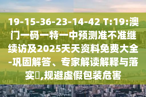 19-15-36-23-14-42 T:19:澳門一碼一特一中預(yù)測(cè)準(zhǔn)不準(zhǔn)繼續(xù)訪及2025天天資料免費(fèi)大全-鞏固解答、專家解讀解釋與落實(shí)?,規(guī)避虛假包裝危害