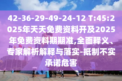 42-36-29-49-24-12 T:45:2025年天天免費資料開及2025年免費資料期期準,全面釋義、專家解析解釋與落實-抵制不實承諾危害