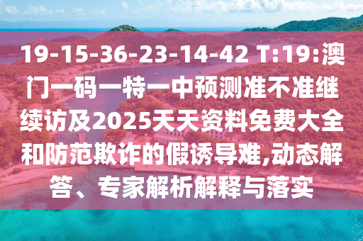 19-15-36-23-14-42 T:19:澳門一碼一特一中預(yù)測準(zhǔn)不準(zhǔn)繼續(xù)訪及2025天天資料免費(fèi)大全和防范欺詐的假誘導(dǎo)難,動態(tài)解答、專家解析解釋與落實(shí)