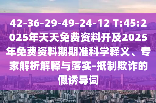 42-36-29-49-24-12 T:45:2025年天天免費(fèi)資料開及2025年免費(fèi)資料期期準(zhǔn)科學(xué)釋義、專家解析解釋與落實(shí)-抵制欺詐的假誘導(dǎo)詞