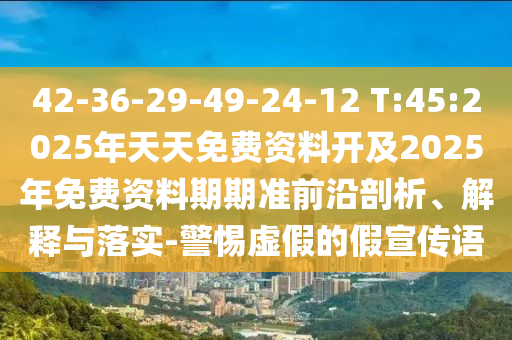 42-36-29-49-24-12 T:45:2025年天天免費(fèi)資料開及2025年免費(fèi)資料期期準(zhǔn)前沿剖析、解釋與落實(shí)-警惕虛假的假宣傳語