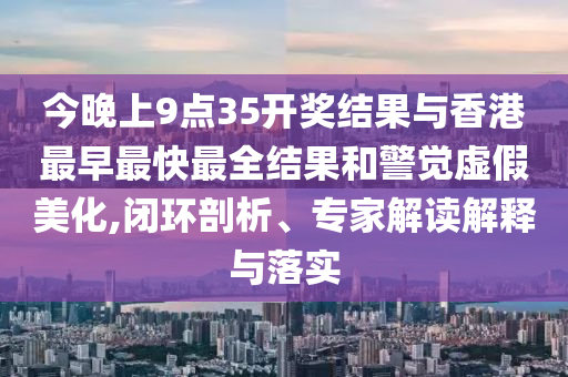 今晚上9點35開獎結果與香港最早最快最全結果和警覺虛假美化,閉環(huán)剖析、專家解讀解釋與落實