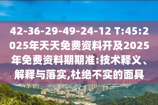 42-36-29-49-24-12 T:45:2025年天天免費資料開及2025年免費資料期期準:技術釋義、解釋與落實,杜絕不實的面具