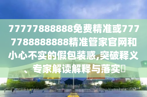 77777888888免費精準(zhǔn)或7777788888888精準(zhǔn)管家官網(wǎng)和小心不實的假包裝惑,突破釋義、專家解讀解釋與落實?