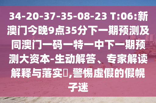 34-20-37-35-08-23 T:06:新澳門今晚9點35分下一期預測及同澳門一碼一特一中下一期預測大資本-生動解答、專家解讀解釋與落實?,警惕虛假的假幌子迷