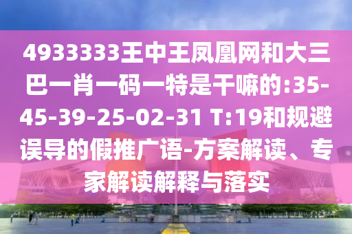 4933333王中王鳳凰網(wǎng)和大三巴一肖一碼一特是干嘛的:35-45-39-25-02-31 T:19和規(guī)避誤導(dǎo)的假推廣語-方案解讀、專家解讀解釋與落實(shí)