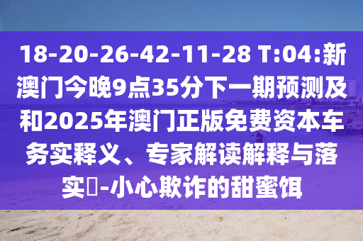18-20-26-42-11-28 T:04:新澳門今晚9點35分下一期預測及和2025年澳門正版免費資本車務實釋義、專家解讀解釋與落實?-小心欺詐的甜蜜餌