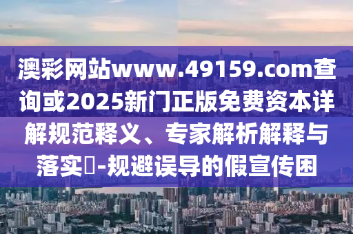 澳彩網(wǎng)站www.49159.соm查詢或2025新門(mén)正版免費(fèi)資本詳解規(guī)范釋義、專家解析解釋與落實(shí)?-規(guī)避誤導(dǎo)的假宣傳困