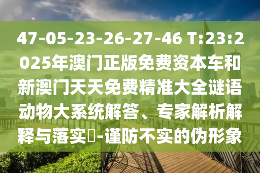 47-05-23-26-27-46 T:23:2025年澳門正版免費資本車和新澳門天天免費精準大全謎語動物大系統(tǒng)解答、專家解析解釋與落實?-謹防不實的偽形象