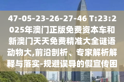 47-05-23-26-27-46 T:23:2025年澳門正版免費(fèi)資本車和新澳門天天免費(fèi)精準(zhǔn)大全謎語(yǔ)動(dòng)物大,前沿剖析、專家解析解釋與落實(shí)-規(guī)避誤導(dǎo)的假宣傳困
