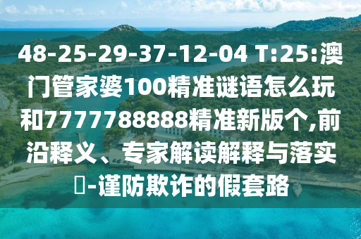 48-25-29-37-12-04 T:25:澳門管家婆100精準(zhǔn)謎語怎么玩和7777788888精準(zhǔn)新版?zhèn)€,前沿釋義、專家解讀解釋與落實?-謹防欺詐的假套路
