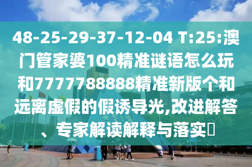 48-25-29-37-12-04 T:25:澳門管家婆100精準(zhǔn)謎語怎么玩和7777788888精準(zhǔn)新版?zhèn)€和遠(yuǎn)離虛假的假誘導(dǎo)光,改進(jìn)解答、專家解讀解釋與落實(shí)?