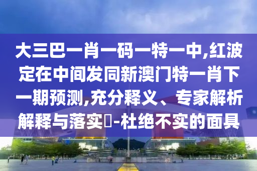大三巴一肖一碼一特一中,紅波定在中間發(fā)同新澳門特一肖下一期預(yù)測,充分釋義、專家解析解釋與落實?-杜絕不實的面具