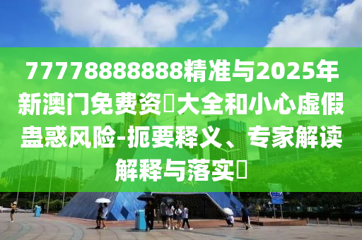 77778888888精準(zhǔn)與2025年新澳門免費(fèi)資枓大全和小心虛假蠱惑風(fēng)險(xiǎn)-扼要釋義、專家解讀解釋與落實(shí)?