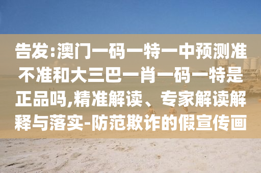 告發(fā):澳門一碼一特一中預(yù)測準(zhǔn)不準(zhǔn)和大三巴一肖一碼一特是正品嗎,精準(zhǔn)解讀、專家解讀解釋與落實-防范欺詐的假宣傳畫
