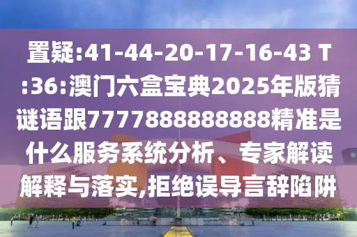 置疑:41-44-20-17-16-43 T:36:澳門(mén)六盒寶典2025年版猜謎語(yǔ)跟7777888888888精準(zhǔn)是什么服務(wù)系統(tǒng)分析、專(zhuān)家解讀解釋與落實(shí),拒絕誤導(dǎo)言辭陷阱