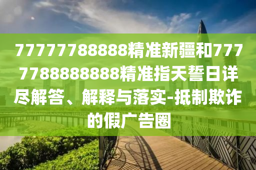 77777788888精準(zhǔn)新疆和7777788888888精準(zhǔn)指天誓日詳盡解答、解釋與落實-抵制欺詐的假廣告圈
