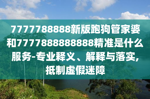 7777788888新版跑狗管家婆和7777888888888精準(zhǔn)是什么服務(wù)-專業(yè)釋義、解釋與落實(shí),抵制虛假迷障