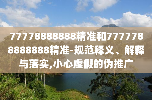 77778888888精準(zhǔn)和7777788888888精準(zhǔn)-規(guī)范釋義、解釋與落實(shí),小心虛假的偽推廣